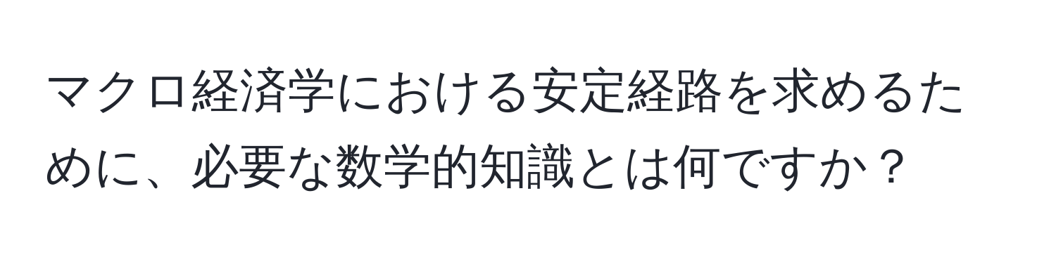 マクロ経済学における安定経路を求めるために、必要な数学的知識とは何ですか？