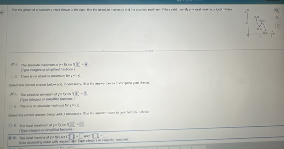 For the graph of a function y=f(x) shown to the right, find the absolute maximum and the absolute minimum, if they exist. Identify any local maxima or local minima
A. The absolute maximum of y=f(x) is f(3)=4.
(Type integers or simplified fractions.)
8. There is no absolute maximum for y=f(x).
Select the correct answer below and, if necessary, fill in the answer boxes to complete your choice.
A The absolute minimum of y=f(x) is f(6)=1.
(Type integers or simplified fractions.)
. There is no absolute minimum for y=f(x).
Select the correct answer below and, if necessary, fill in the answer boxes to complete your choice.
A The local maximum of y=f(x) in f(□ )=□
(Type integers or simplified fractions.)
⑥ B. The local maxims of y=f(x) are f(□ )=□ and f(□ )=□
(Use escending order with respect topx. Type integers or simplified fractions.)
