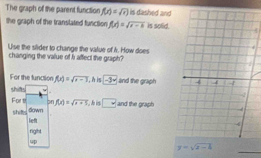 The graph of the parent function f(x)=sqrt(x) is dashed and
the graph of the transtated function f(x)=sqrt(x-h) is solid.
Use the slider to change the value of h. How does
changing the value of h affect the graph?
For the function f(x)=sqrt(x-3) h is -3× and the graph
shifs *
For th pn f(x)=sqrt(x+5) , h is □ and the graph
shifts down
left
right
up
_
y=sqrt(x-h)