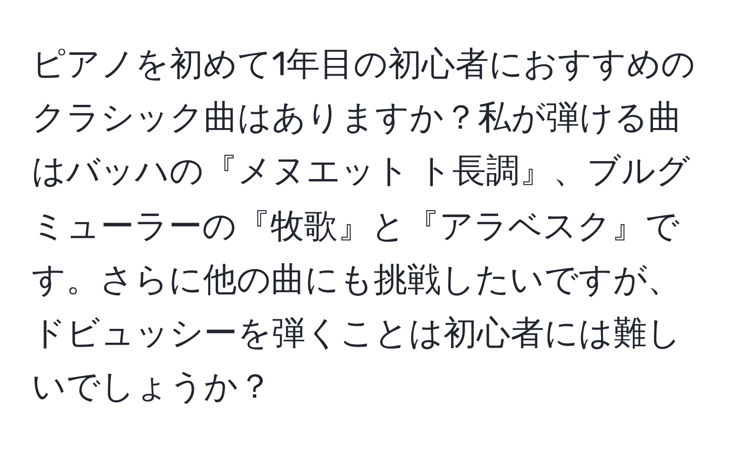 ピアノを初めて1年目の初心者におすすめのクラシック曲はありますか？私が弾ける曲はバッハの『メヌエット ト長調』、ブルグミューラーの『牧歌』と『アラベスク』です。さらに他の曲にも挑戦したいですが、ドビュッシーを弾くことは初心者には難しいでしょうか？