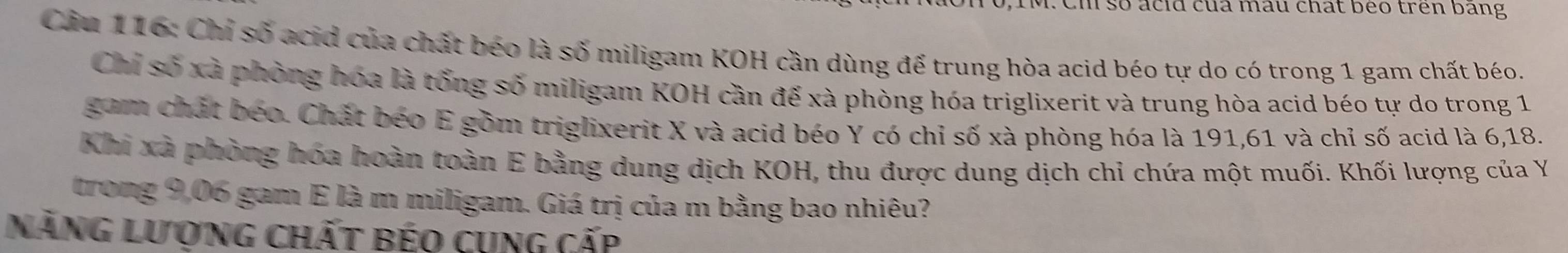 Cm so acid của mau chat beo trên bang 
Cầu 116: Chỉ số acid của chất béo là số miligam KOH cần dùng để trung hòa acid béo tự do có trong 1 gam chất béo. 
Chi số xã phòng hóa là tổng số miligam KOH cần đế xà phòng hóa triglixerit và trung hòa acid béo tự do trong 1
gam chất béo. Chất béo E gồm triglixerit X và acid béo Y có chỉ số xà phòng hóa là 191, 61 và chỉ số acid là 6, 18. 
Khi xã phòng hóa hoàn toàn E bằng dung dịch KOH, thu được dung dịch chỉ chứa một muối. Khối lượng của Y 
trong 9,06 gam E là m miligam. Giá trị của m bằng bao nhiêu? 
Năng lượng chất béo cụng cấp