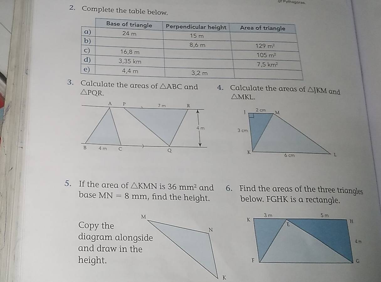 of Pythagoras
2. Complete the table below.
. Calculate the areas of △ ABC and 4. Calculate the areas of △ JKM and
△ PQR.
△ MKL.

5. If the area of △ KMN is 36mm^2 and 6. Find the areas of the three triangles
base MN=8mm , find the height. below. FGHK is a rectangle.
Copy the
diagram alongside
and draw in the
height.