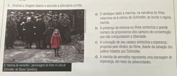 Analise a imagem abaixo e assinale a alternativa correta.
a) O destaque dado à menina, na narrativa do filme,
relaciona-se à vitória de Schindler, ao burlar o regime
nazista.
b) A presença da menina no filme simboliza o grande
número de prisioneiros dos campos de concentração
que não conquistaram a liberdade.
c) A coloração de seu casaco simboliza a esperança,
proposta pelo diretor do filme, diante da salvação dos
judeus listados por Schindler.
d) A menina de vermelho representa uma mensagem de
esperança, em meio às adversidades.