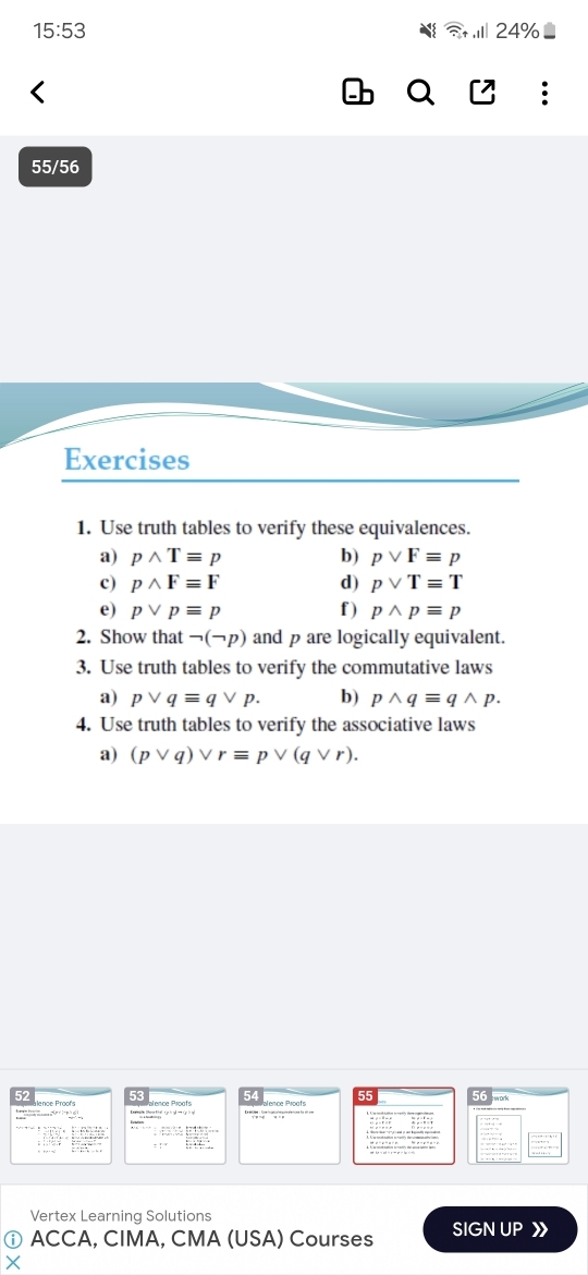 15:53 ,Ⅲ 24%
55/56 
Exercises 
1. Use truth tables to verify these equivalences. 
a) pwedge Tequiv p b) pvee Fequiv p
c) pwedge Fequiv F d) pvee Tequiv T
e) pvee pequiv p f ) pwedge pequiv p
2. Show that neg (neg p) and p are logically equivalent. 
3. Use truth tables to verify the commutative laws 
a) pvee qequiv qvee p. b) pwedge qequiv qwedge p. 
4. Use truth tables to verify the associative laws 
a) (pvee q)vee requiv pvee (qvee r). 
52 
56 
:.... 1encloselongdiv 7.e^x574:_  
Vertex Learning Solutions 
ⓘ ACCA, CIMA, CMA (USA) Courses SIGN UP
x