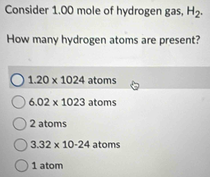 Consider 1.00 mole of hydrogen gas, H_2. 
How many hydrogen atoms are present?
1.20* 1024 atoms
6.02* 1023 atoms
2 atoms
3.32* 10-24 atoms
1 atom