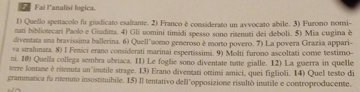 Fai l'analisi logica. 
1) Quello spettacolo fu giudicato esaltante. 2) Franco è considerato un avvocato abile. 3) Furono nomi- 
nati bibliotecari Paolo e Giuditta. 4) Gli uomini timidi spesso sono ritenuti dei deboli. 5) Mia cugina è 
diventata una bravissima ballerina. 6) Quell’uomo generoso è morto povero. 7) La povera Grazia appari- 
va stralunata. 8) I Fenici erano considerati marinai espertissimi. 9) Molti furono ascoltati come testimo- 
ni. 10) Quella collega sembra ubriaca. 11) Le foglie sono diventate tutte gialle. 12) La guerra in quelle 
terre lontane è ritenuta un inutile strage. 13) Erano diventati ottimi amici, quei figlioli. 14) Quel testo di 
grammatica fu ritenuto insostituibile. 15) Il tentativo dell’opposizione risultò inutile e controproducente.