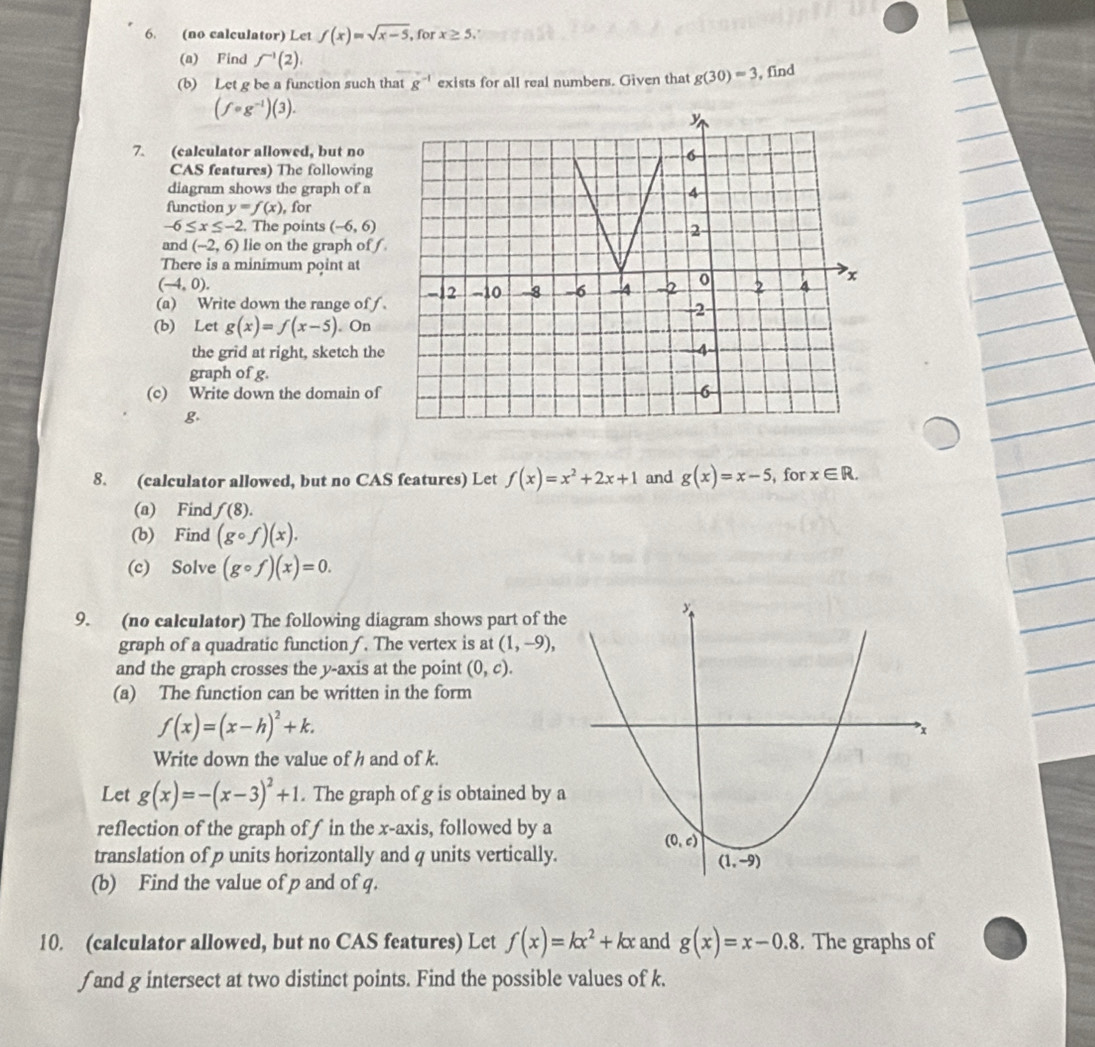 (no calculator) Let f(x)=sqrt(x-5), for x≥ 5.
(a) Find f^(-1)(2).
(b) Let g be a function such that g^(-1) exists for all real numbers. Given that g(30)=3 , find
(f· g^(-1))(3).
7. (calculator allowed, but no
CAS features) The following
diagram shows the graph of a
function y=f(x) , for
-6≤ x≤ -2. The points (-6,6)
and (-2,6) lie on the graph off.
There is a minimum point at
(-4,0).
(a) Write down the range of f .
(b) Let g(x)=f(x-5). On
the grid at right, sketch the
graph of g.
(c) Write down the domain of
g.
8. (calculator allowed, but no CAS features) Let f(x)=x^2+2x+1 and g(x)=x-5 , for x∈ R.
(a) Find f(8).
(b) Find (gcirc f)(x).
(c) Solve (gcirc f)(x)=0.
9. (no calculator) The following diagram shows part of the
graph of a quadratic function . The vertex is at (1,-9),
and the graph crosses the y-axis at the point (0,c).
(a) The function can be written in the form
f(x)=(x-h)^2+k.
Write down the value of h and of k.
Let g(x)=-(x-3)^2+1. The graph of g is obtained by a
reflection of the graph of f in the x-axis, followed by a
translation of p units horizontally and q units vertically.
(b) Find the value of p and of q.
10. (calculator allowed, but no CAS features) Let f(x)=kx^2+kx and g(x)=x-0.8. The graphs of
f and g intersect at two distinct points. Find the possible values of k.