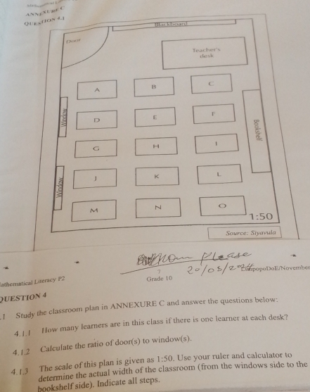 Que ction 4.1 ANNXURE C 
Backhoard 
Doar 
Teacher's dlesk 
A 
B C 
D E F 
G H 
J K L 
:; 
M 
N O
1:50
Source: Siyavula 
7 
lathematical Literacy P2 Grade 10 ípópoDo E/Novembe 
QUESTION 4 
.1 Study the classroom plan in ANNEXURE C and answer the questions below: 
4.1.1 How many learners are in this class if there is one learner at each desk? 
4.1.2 Calculate the ratio of door(s) to window(s). 
4.1.3 The scale of this plan is given as 1:50. Use your ruler and calculator to 
determine the actual width of the classroom (from the windows side to the 
bookshelf side). Indicate all steps.