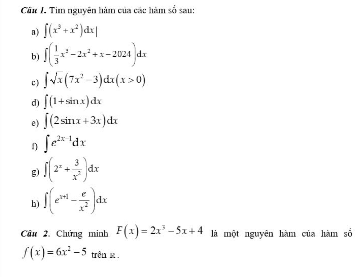 Tìm nguyên hàm của các hàm số sau: 
a) ∈t (x^3+x^2)dx|
b) ∈t ( 1/3 x^3-2x^2+x-2024)dx
c) ∈t sqrt(x)(7x^2-3)dx(x>0)
d) ∈t (1+sin x)dx
e) ∈t (2sin x+3x)dx
f) ∈t e^(2x-1)dx
g) ∈t (2^x+ 3/x^2 )dx
h) ∈t (e^(x+1)- e/x^2 )dx
Câu 2. Chứng minh F(x)=2x^3-5x+4 là một nguyên hàm của hàm số
f(x)=6x^2-5 trên R .