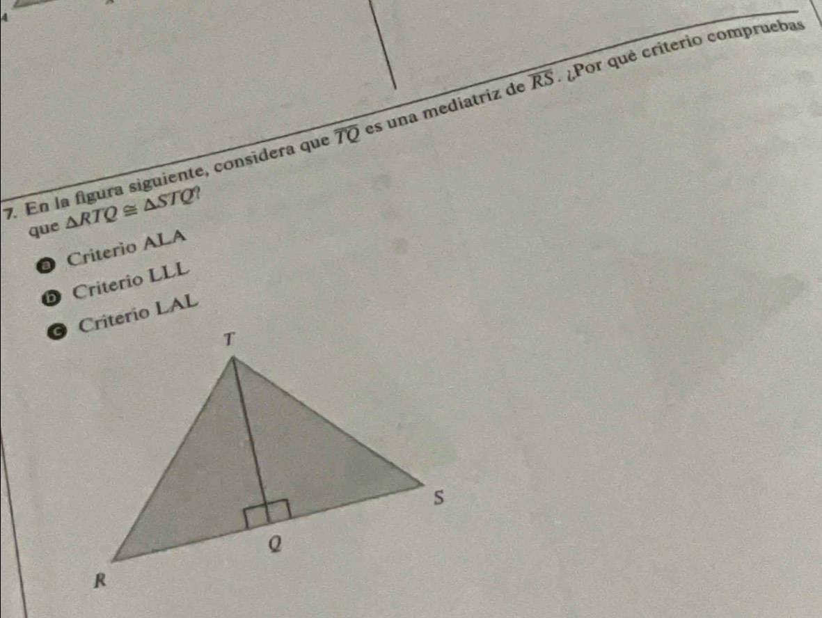 En la figura siguiente, consídera que overline TQ es una mediatriz de overline RS Por qué criterio compruebas
que △ RTQ≌ △ STQ?
@ Criterio ALA
b Criterio LLL
Criterio LAL