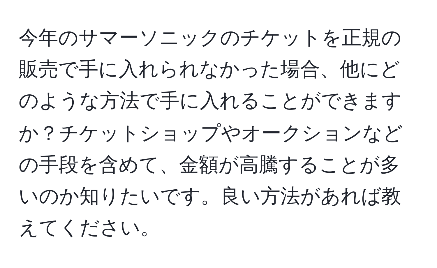 今年のサマーソニックのチケットを正規の販売で手に入れられなかった場合、他にどのような方法で手に入れることができますか？チケットショップやオークションなどの手段を含めて、金額が高騰することが多いのか知りたいです。良い方法があれば教えてください。