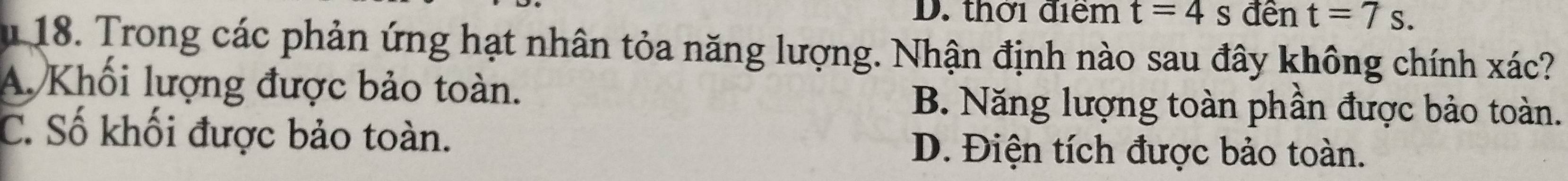 D. thời điểm t=4s đên t=7s. 
m 18. Trong các phản ứng hạt nhân tỏa năng lượng. Nhận định nào sau đây không chính xác?
A Khối lượng được bảo toàn. B. Năng lượng toàn phần được bảo toàn.
C. Số khối được bảo toàn.
D. Điện tích được bảo toàn.