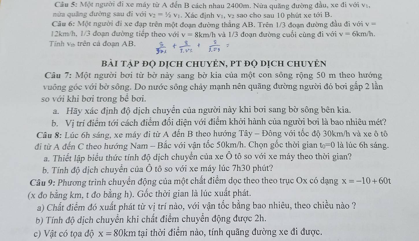 Một người đi xe máy từ A đến B cách nhau 2400m. Nửa quãng đường đầu, xe đi với vị,
nửa quãng đường sau đi với V_2=1/2V_1. Xác định v₁, v₂ sao cho sau 10 phút xe tới B.
Câu 6: Một người đi xe đạp trên một đoạn đường thẳng AB. Trên 1/3 đoạn đường đầu đi với v=
12km/h, 1/3 đoạn đường tiếp theo với v=8km/h và 1/3 đoạn đường cuối cùng đi với v=6km/h.
Tính V_tb trên cả đoạn AB.
BàI TẠP ĐỌ DịCH CHUYÊN, PT ĐỌ DỊcH CHUYÊN
Câu 7: Một người bơi từ bờ này sang bờ kia của một con sông rộng 50 m theo hướng
vuông góc với bờ sông. Do nước sông chảy mạnh nên quãng đường người đó bơi gấp 2 lần
so với khi bơi trong bề bơi.
a. Hãy xác định độ dịch chuyển của người này khi bơi sang bờ sông bên kia.
b. Vị trí điểm tới cách điểm đối diện với điểm khởi hành của người bơi là bao nhiêu mét?
Câu 8: Lúc 6h sáng, xe máy đi từ A đến B theo hướng Tây - Đông với tốc độ 30km/h và xe ô tô
đi từ A đến C theo hướng Nam - Bắc với vận tốc 50km/h. Chọn gốc thời gian t_0=0 là lúc 6h sáng.
a. Thiết lập biểu thức tính độ dịch chuyển của xe Ô tô so với xe máy theo thời gian?
b. Tính độ dịch chuyển của Ô tô so với xe máy lúc 7h30 phút?
Câu 9: Phương trình chuyển động của một chất điểm dọc theo theo trục Ox có dạng x=-10+60t
(x đo bằng km, t đo bằng h). Gốc thời gian là lúc xuất phát.
a) Chất điểm đó xuất phát từ vị trí nào, với vận tốc bằng bao nhiêu, theo chiều nào ?
b) Tính độ dịch chuyển khi chất điểm chuyển động được 2h.
c) Vật có tọa độ x=80km tại thời điểm nào, tính quãng đường xe đi được.