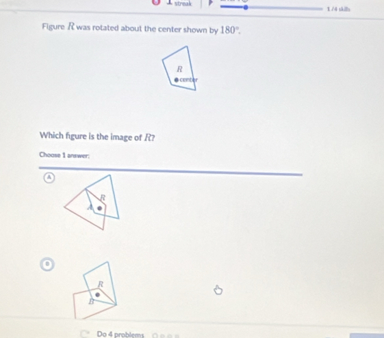 streak 1 /4 skills
Figure R was rotated about the center shown by 180°.
R
center
Which figure is the image of R?
Choose 1 answer;
a
B
A
R
B
Do 4 problems 0