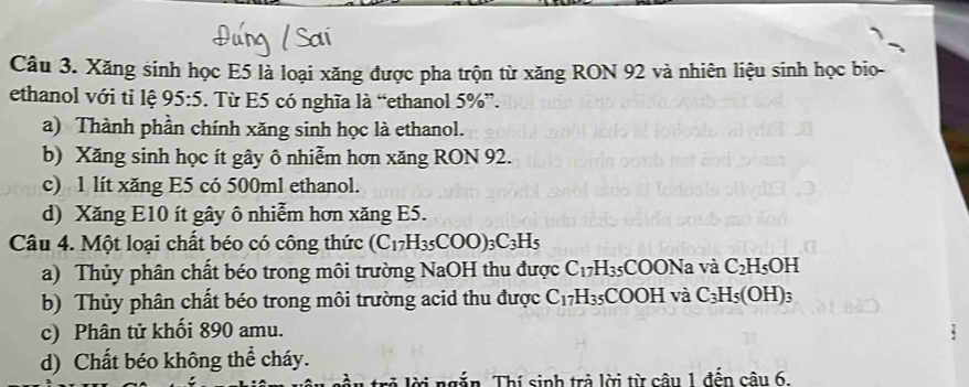 Xăng sinh học E5 là loại xăng được pha trộn từ xăng RON 92 và nhiên liệu sinh học bio-
ethanol với tỉ lệ 95:5. Từ E5 có nghĩa là “ethanol 5% ”.
a) Thành phần chính xăng sinh học là ethanol.
b) Xăng sinh học ít gây ô nhiễm hơn xăng RON 92.
c) 1 lít xăng E5 có 500ml ethanol.
d) Xăng E10 ít gây ô nhiễm hơn xăng E5.
Câu 4. Một loại chất béo có công thức (C_17H_35COO)_3C_3H_5
a) Thủy phân chất béo trong môi trường NaOH thu được C_17H_35 5COONa và C_2H_5OH
b) Thủy phân chất béo trong môi trường acid thu được C_17H_35 =COOH và C_3H_5(OH)_3
c) Phân tử khối 890 amu.
d) Chất béo không thể cháy.
ngắn. Thí sinh trà lời từ câu 1 đến cậu 6