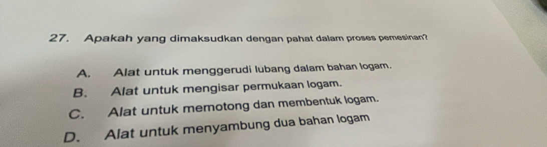 Apakah yang dimaksudkan dengan pahat dalam proses pemesinan?
A. Alat untuk menggerudi lubang dalam bahan logam.
B. Alat untuk mengisar permukaan logam.
C. Alat untuk memotong dan membentuk logam.
D. Alat untuk menyambung dua bahan logam