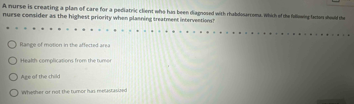 A nurse is creating a plan of care for a pediatric client who has been diagnosed with rhabdosarcoma. Which of the following factors should the
nurse consider as the highest priority when planning treatment interventions?
Range of motion in the affected area
Health complications from the tumor
Age of the child
Whether or not the tumor has metastasized