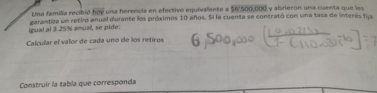 Una familia recibió hoy una herencia en efectivo equivalente a $6'500,000 y abrieron una cuenta que les 
garantiza un retiro anual durante los próximos 10 años. Si la cuenta se contrató con una tasa de interés fija 
igual al 3.25% anual, se pide: 
Calcular el valor de cada uno de los retiros 
Construir la tabla que corresponda