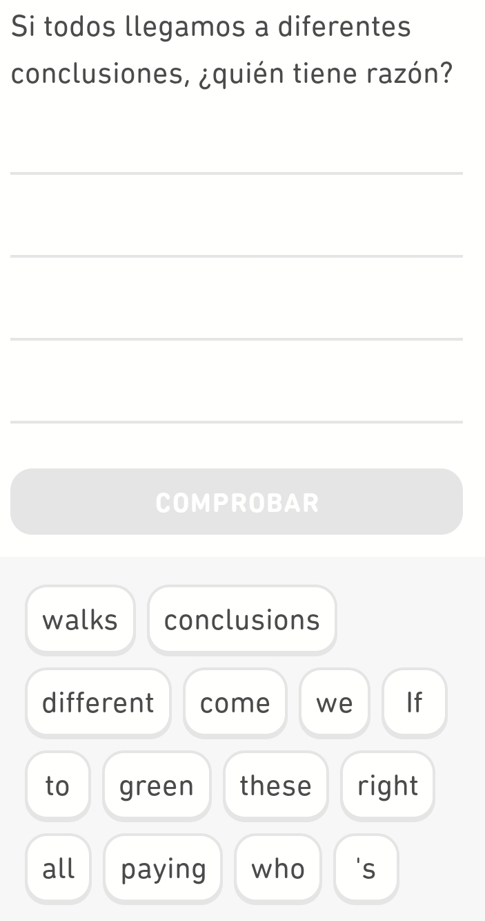 Si todos llegamos a diferentes 
conclusiones, ¿quién tiene razón? 
_ 
_ 
_ 
_ 
COMPROBAR 
walks conclusions 
different come we If 
to green these right 
all paying who 's