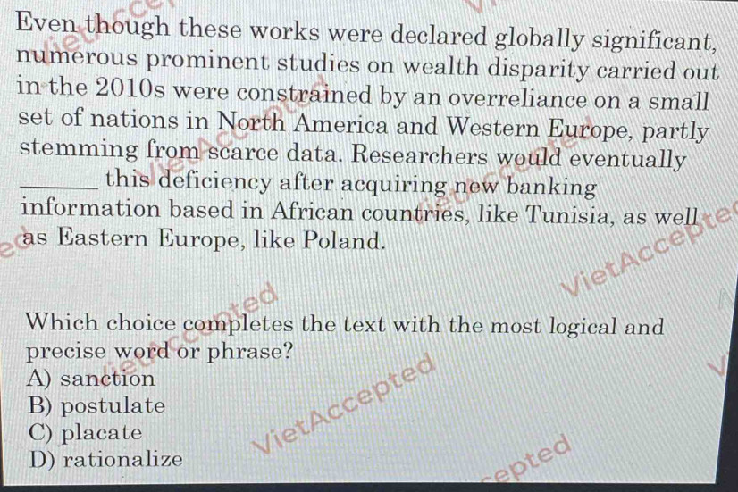 Even though these works were declared globally significant,
numerous prominent studies on wealth disparity carried out
in the 2010s were constrained by an overreliance on a small
set of nations in North America and Western Europe, partly
stemming from scarce data. Researchers would eventually
_this deficiency after acquiring new banking
information based in African countries, like Tunisia, as well
as Eastern Europe, like Poland.
Which choice completes the text with the most logical and
precise word or phrase?
A) sanction
Viet Acceptec
B) postulate
C) placate
D) rationalize
epted