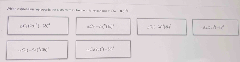 Which expression represents the sixth term in the binomial expansion of (2a-3b)^10 ?
_10C_6(2a)^6(-3b)^4
_10C_6(-2a)^6(3b)^4
_10C_5(-2a)^5(3b)^5 _10C_6(2a)^4(-3b)^6
_10C_6(-2a)^4(3b)^6
_10C_5(2a)^5(-3b)^5