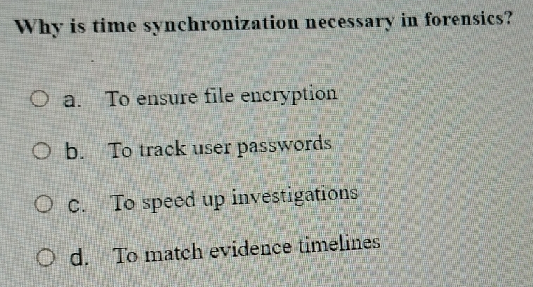 Why is time synchronization necessary in forensics?
a. To ensure file encryption
b. To track user passwords
C. To speed up investigations
d. To match evidence timelines