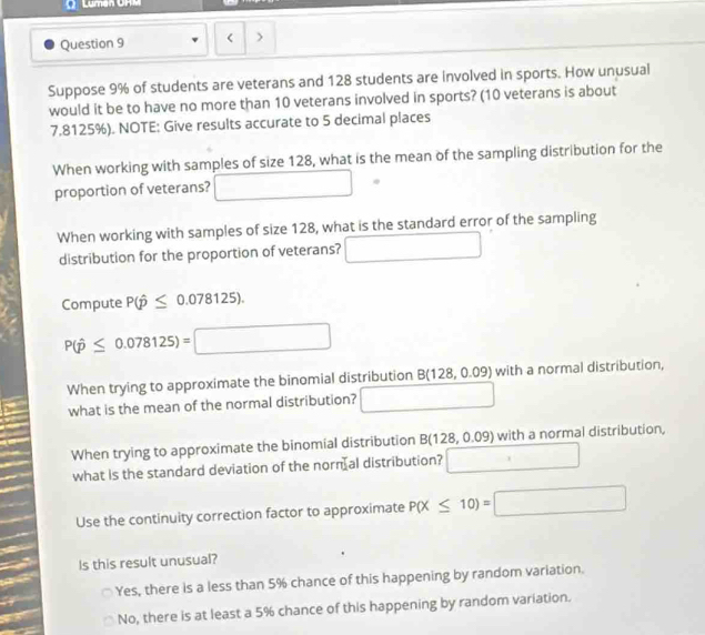 Luman Ura
Question 9 < >
Suppose 9% of students are veterans and 128 students are involved in sports. How unusual
would it be to have no more than 10 veterans involved in sports? (10 veterans is about
7.8125%). NOTE: Give results accurate to 5 decimal places
When working with samples of size 128, what is the mean of the sampling distribution for the
proportion of veterans? □ 
When working with samples of size 128, what is the standard error of the sampling
distribution for the proportion of veterans? □ 
Compute P(hat p≤ 0.078125).
P(hat p≤ 0.078125)=□
When trying to approximate the binomial distribution B(128,0.09) with a normal distribution,
what is the mean of the normal distribution? □ 
When trying to approximate the binomial distribution B(128,0.09) with a normal distribution,
what is the standard deviation of the norn al distribution? □ 
Use the continuity correction factor to approximate P(X≤ 10)=□
Is this result unusual?
Yes, there is a less than 5% chance of this happening by random variation.
No, there is at least a 5% chance of this happening by random variation.