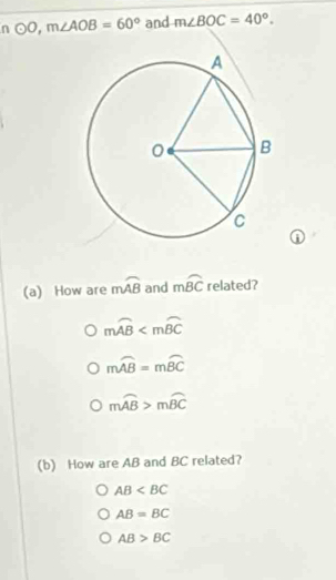 odot O, m∠ AOB=60° and m∠ BOC=40°. 
①
(a) How are mwidehat AB and mwidehat BC related?
mwidehat AB
mwidehat AB=mwidehat BC
mwidehat AB>mwidehat BC
(b) How are AB and BC related?
AB
AB=BC
AB>BC