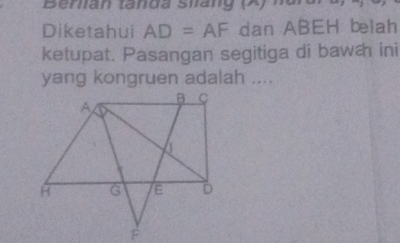 Berlian tanda Silang (A) 
Diketahui AD=AF dan ABEH belah 
ketupat. Pasangan segitiga di bawæh ini 
yang kongruen adalah ....