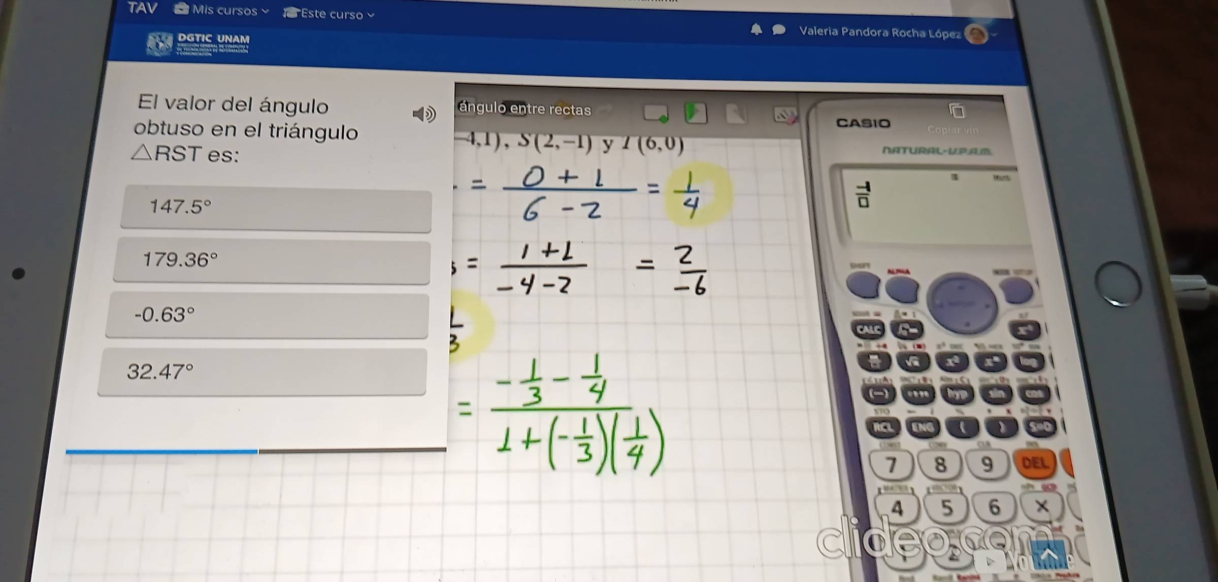 TAV Mis cursos st curs 
DGTIC UNAM 
Valeria Pandora Rocha López 
El valor del ángulo ángulo entre rectas 
CASIO 
obtuso en el triángulo -4,1), S(2,-1) y I(6,0)
△ RST es: 
NATURAL-PAD. 

 (-1)/□  
147.5°
179.36°
-0.63°
32.47°
1 8 9 DEL
4 5 6
●