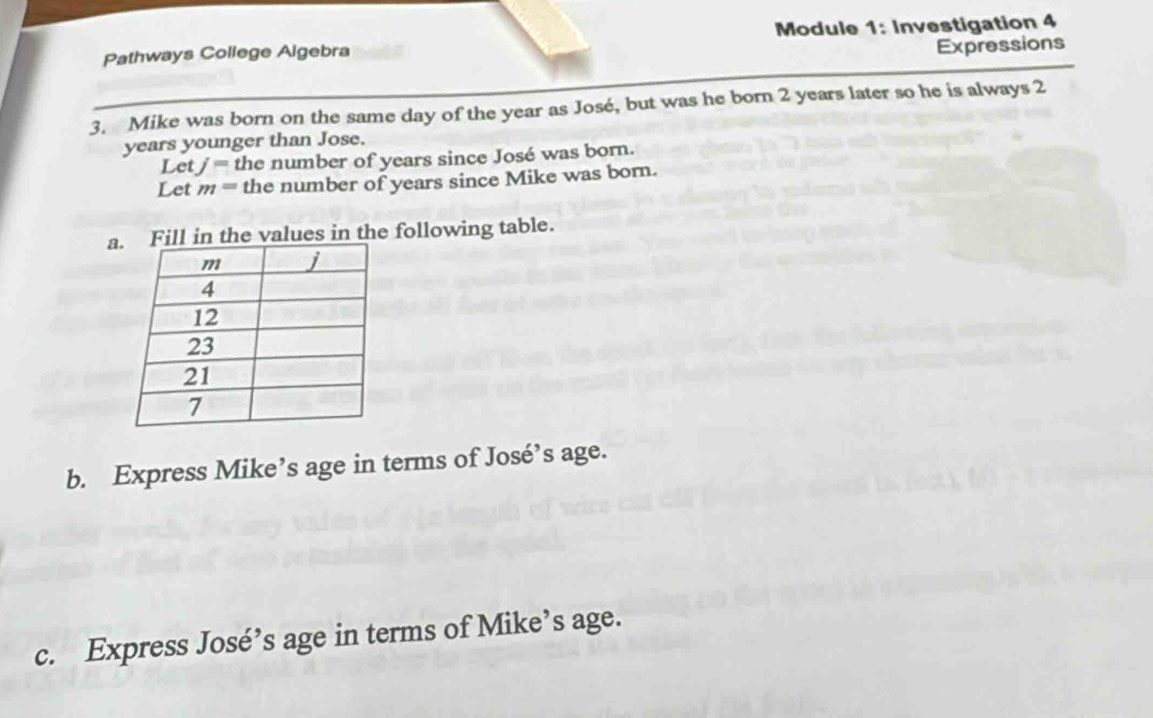 Pathways College Algebra Module 1: Investigation 4 
Expressions 
3. Mike was born on the same day of the year as José, but was he born 2 years later so he is always 2
years younger than Jose. 
Let j= the number of years since José was born. 
Let m= the number of years since Mike was born. 
al in the values in the following table. 
b. Express Mike’s age in terms of José’s age. 
c. Express José’s age in terms of Mike’s age.