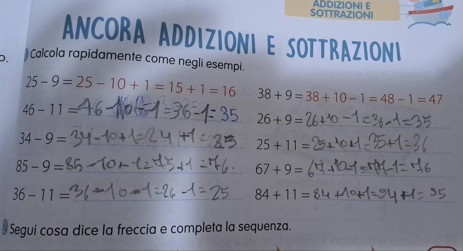 ADDIZIONI E 
SOTTRAZIONI 
ANCORa ADDiziONI E SOTTRaziONI 
D. 
Calcola rapidamente come negli esempi.
25-9=25-10+1=15+1=16 38+9=38+10-1=48-1=47
_
46-11=
26+9= _ 
_ 34-9=
25+11= _ 
_ 85-9=
67+9= _ 
_ 36-11=
_ 84+11=
Segui cosa dice la freccia e completa la sequenza.