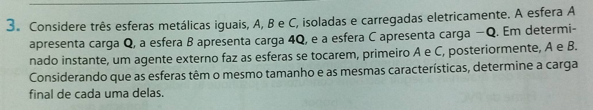 Considere três esferas metálicas iguais, A, B e C, isoladas e carregadas eletricamente. A esfera A 
apresenta carga Q, a esfera B apresenta carga 4Q, e a esfera C apresenta carga −Q. Em determi- 
nado instante, um agente externo faz as esferas se tocarem, primeiro A e C, posteriormente, A e B. 
Considerando que as esferas têm o mesmo tamanho e as mesmas características, determine a carga 
final de cada uma delas.