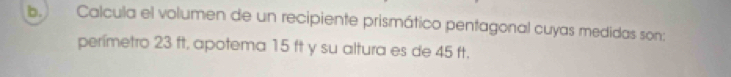 Calcula el volumen de un recipiente prismático pentagonal cuyas medidas son: 
perímetro 23 ft, apotema 15 ft y su altura es de 45 ft.