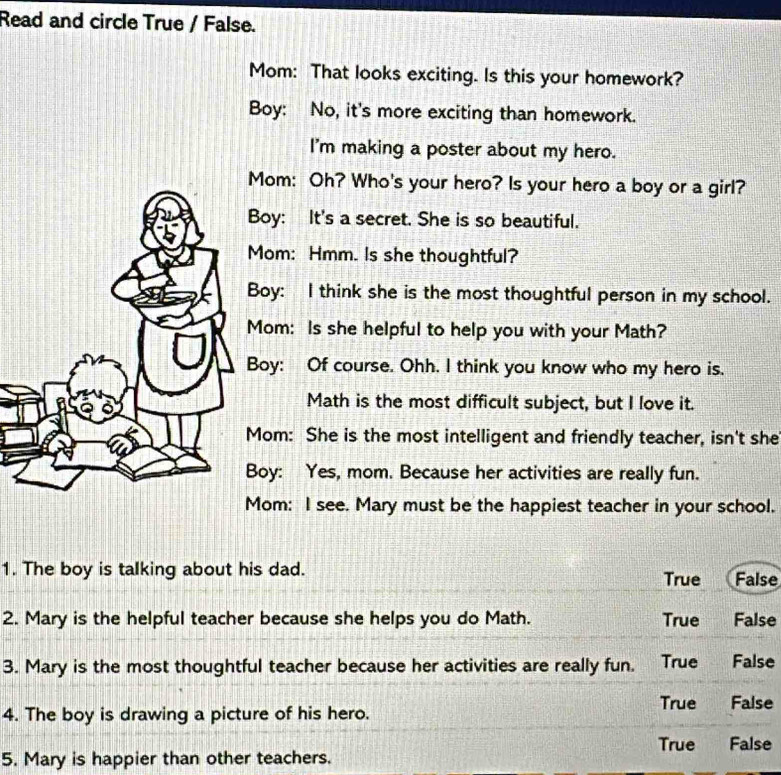 Read and circle True / False.
Mom: That looks exciting. Is this your homework?
Boy: No, it's more exciting than homework.
I'm making a poster about my hero.
Mom: Oh? Who's your hero? Is your hero a boy or a girl?
Boy: It's a secret. She is so beautiful.
Mom: Hmm. Is she thoughtful?
Boy: I think she is the most thoughtful person in my school.
Mom: Is she helpful to help you with your Math?
Boy: Of course. Ohh. I think you know who my hero is.
Math is the most difficult subject, but I love it.
Mom: She is the most intelligent and friendly teacher, isn't she
oy: Yes, mom. Because her activities are really fun.
Mom: I see. Mary must be the happiest teacher in your school.
1. The boy is talking about his dad. True False
2. Mary is the helpful teacher because she helps you do Math. True False
3. Mary is the most thoughtful teacher because her activities are really fun. True False
True False
4. The boy is drawing a picture of his hero.
True False
5. Mary is happier than other teachers.