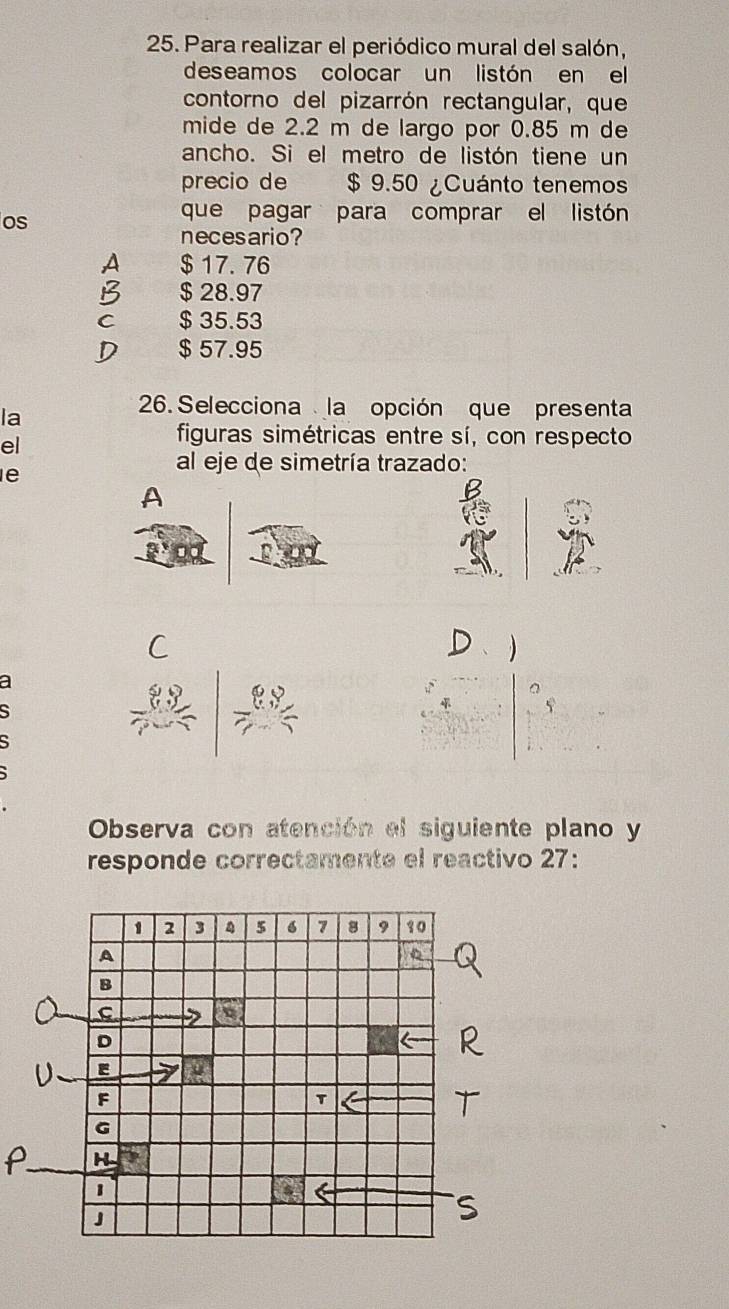 Para realizar el periódico mural del salón,
deseamos colocar un listón en el
contorno del pizarrón rectangular, que
mide de 2.2 m de largo por 0.85 m de
ancho. Si el metro de listón tiene un
precio de $ 9.50 ¿Cuánto tenemos
os
que pagar para comprar el listón
necesario?
A $ 17. 76
$ 28.97
C $ 35.53
$ 57.95
la
26. Selecciona la opción que presenta
el
figuras simétricas entre sí, con respecto
al eje de simetría trazado:
e
A

a
5
Observa con atención el siguiente plano y
responde correctamente el reactivo 27: