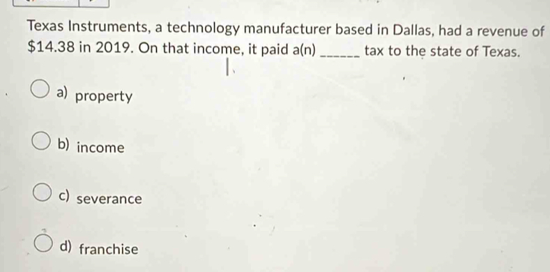 Texas Instruments, a technology manufacturer based in Dallas, had a revenue of
$14.38 in 2019. On that income, it paid a(n) _tax to the state of Texas.
a) property
b) income
c) severance
d) franchise