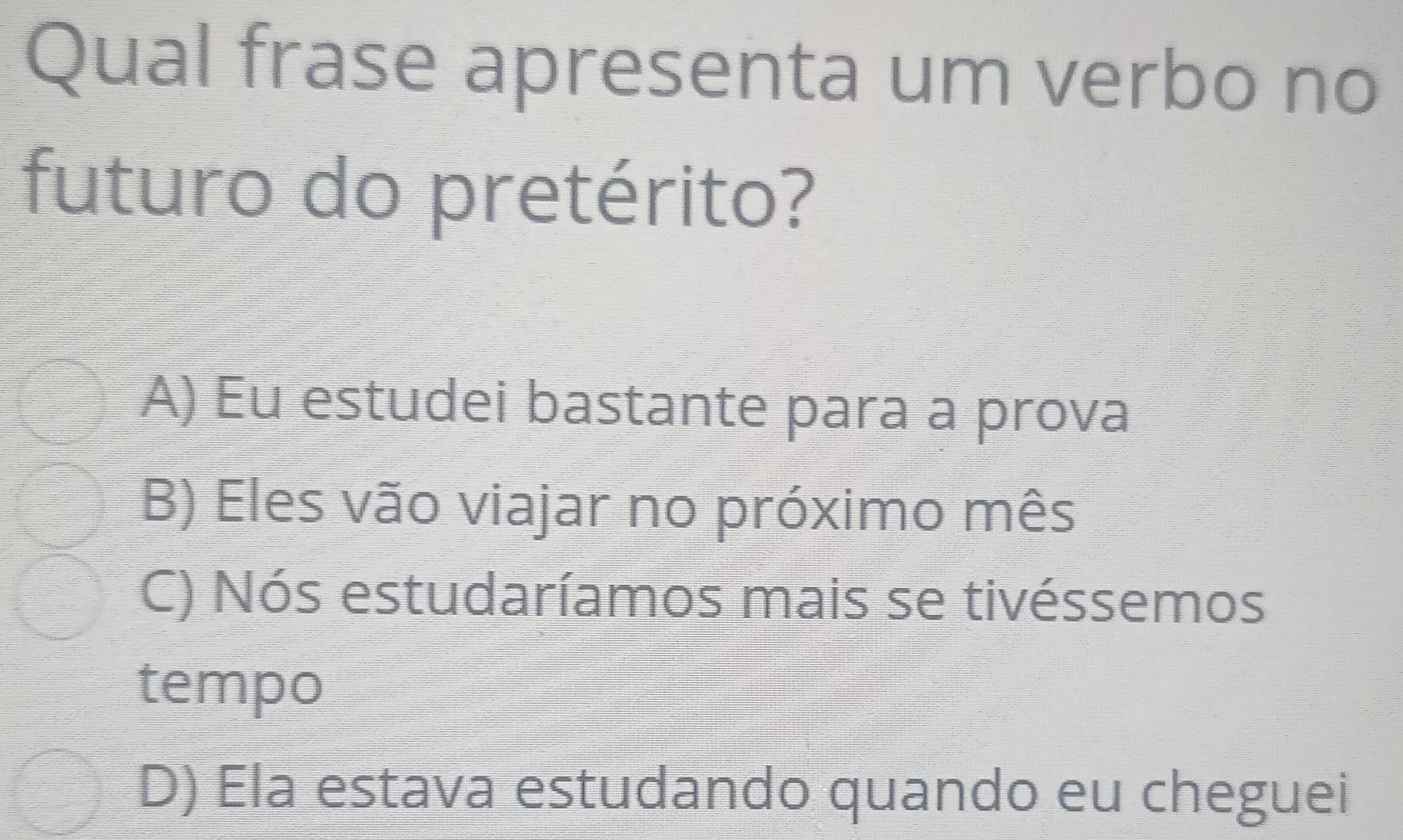 Qual frase apresenta um verbo no
futuro do pretérito?
A) Eu estudei bastante para a prova
B) Eles vão viajar no próximo mês
C) Nós estudaríamos mais se tivéssemos
tempo
D) Ela estava estudando quando eu cheguei