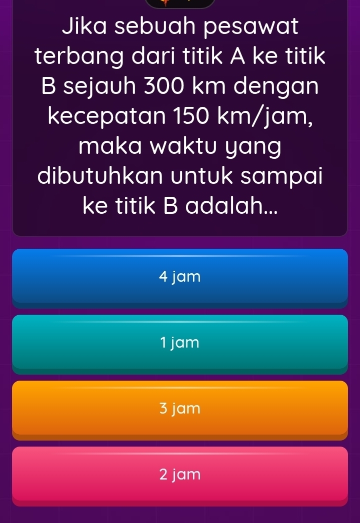 Jika sebuah pesawat
terbang dari titik A ke titik
B sejauh 300 km dengan
kecepatan 150 km/jam,
maka waktu yang
dibutuhkan untuk sampai
ke titik B adalah...
4 jam
1 jam
3 jam
2 jam