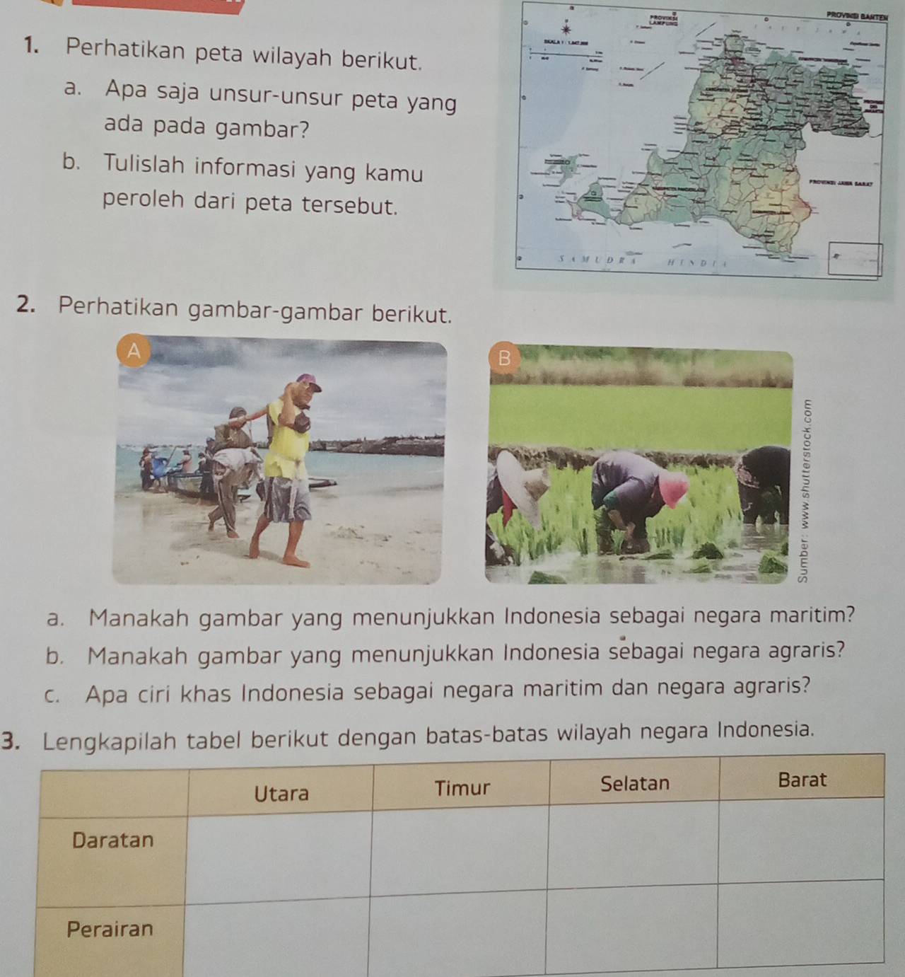 PROYING BANTe 
1. Perhatikan peta wilayah berikut. 
a. Apa saja unsur-unsur peta yang 
ada pada gambar? 
b. Tulislah informasi yang kamu 
peroleh dari peta tersebut. 
2. Perhatikan gambar-gambar berikut. 
a. Manakah gambar yang menunjukkan Indonesia sebagai negara maritim? 
b. Manakah gambar yang menunjukkan Indonesia sebagai negara agraris? 
c. Apa ciri khas Indonesia sebagai negara maritim dan negara agraris? 
3. Lengkapilah tabel berikut dengan batas-batas wilayah negara Indonesia.