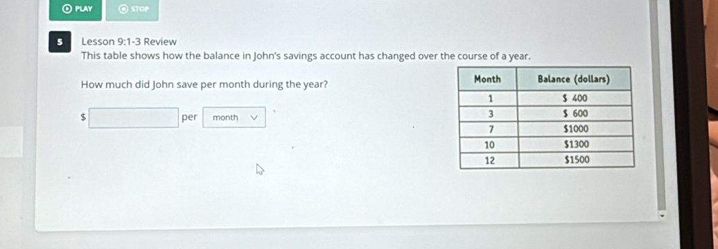 play STOP 
5 Lesson 9:1 y Review 
This table shows how the balance in John's savings account has changed over the course of a year. 
How much did John save per month during the year?
$ □ per month