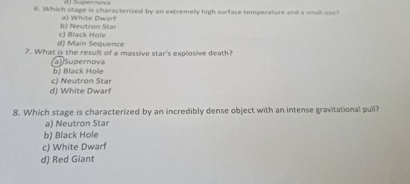 d) Supernova
6. Which stage is characterized by an extremely high surface temperature and a small size?
a) White Dwarf
b) Neutron Star
c) Black Hole
d) Main Sequence
7. What is the result of a massive star's explosive death?
a) Supernova
b) Black Hole
c) Neutron Star
d) White Dwarf
8. Which stage is characterized by an incredibly dense object with an intense gravitational pull?
a) Neutron Star
b) Black Hole
c) White Dwarf
d) Red Giant