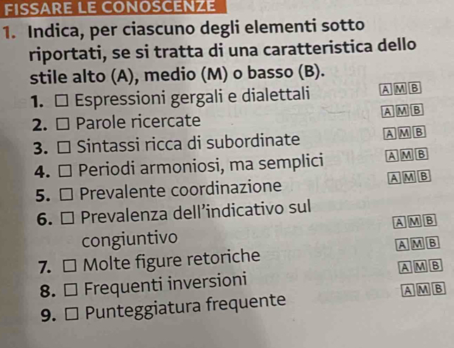 FISSARE LE CONOSCENZE
1. Indica, per ciascuno degli elementi sotto
riportati, se si tratta di una caratteristica dello
stile alto (A), medio (M) o basso (B).
1. □ Espressioni gergali e dialettali A M B
2. □ Parole ricercate A M B
3. □ Sintassi ricca di subordinate A M B
4. □ Periodi armoniosi, ma semplici A M B
A M B
5. □ Prevalente coordinazione
6. □ Prevalenza dell’indicativo sul
congiuntivo A M B
7. □ Molte figure retoriche A M B
8. □ Frequenti inversioni AMB
AMB
9. □ Punteggiatura frequente