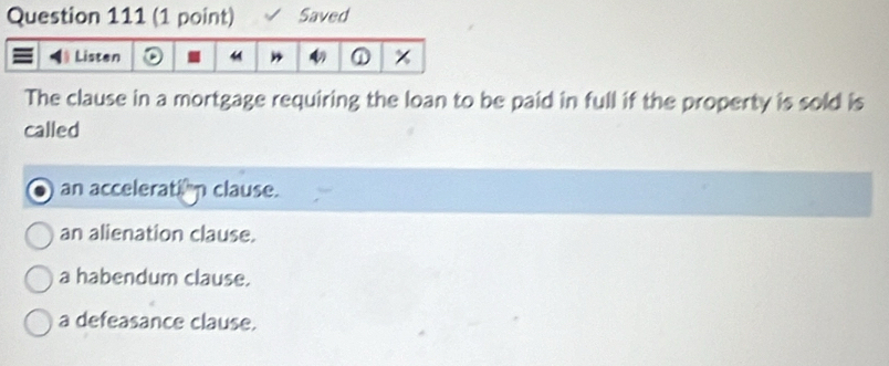 Saved
The clause in a mortgage requiring the loan to be paid in full if the property is sold is
called
an accelerati"n clause.
an alienation clause.
a habendum clause.
a defeasance clause.