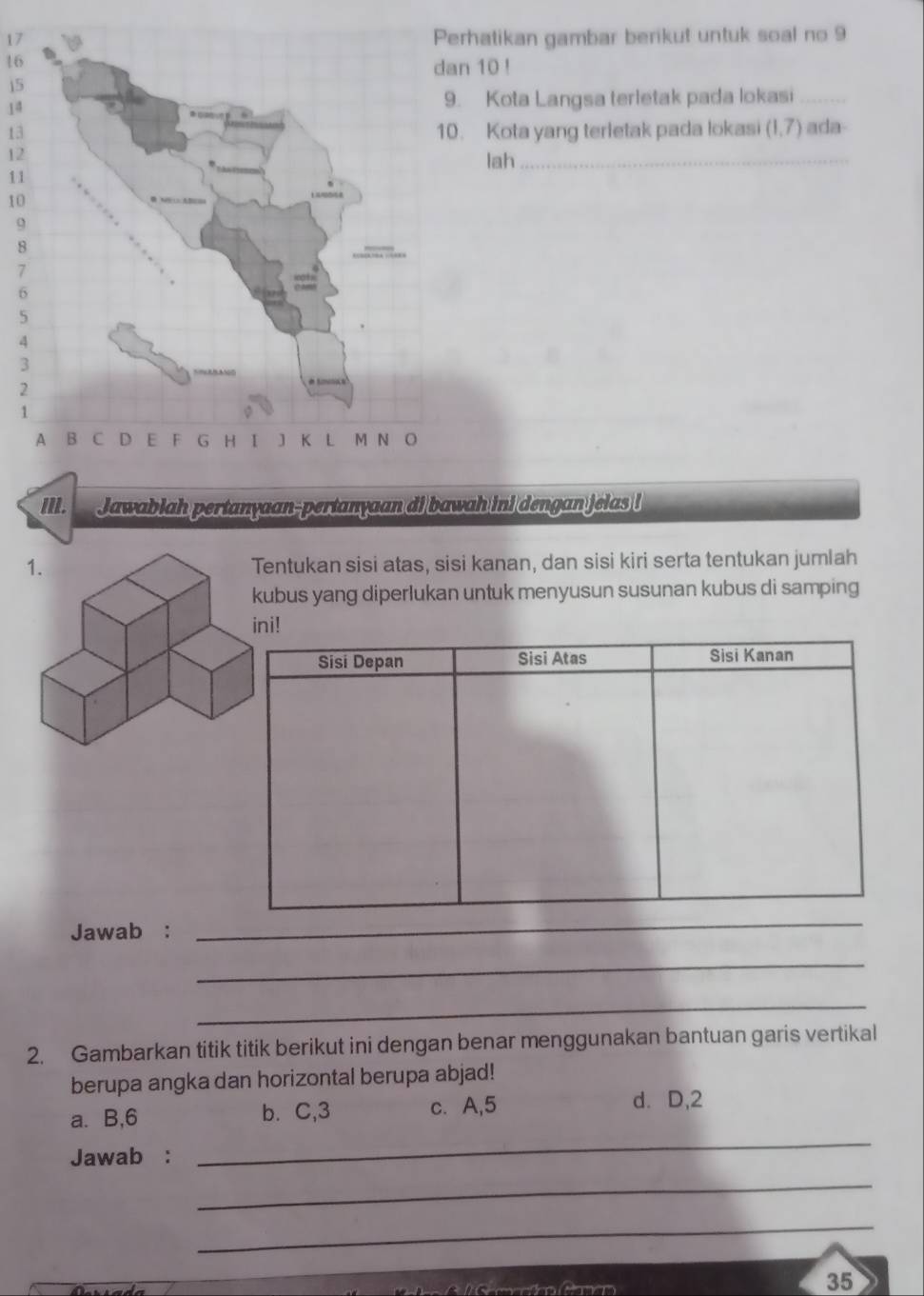 17rhatikan gambar berikut untuk soal no 9
16
n 10!
j5
14. Kota Langsa terletak pada lokasi_
13. Kota yang terletak pada lokas (1,7) ada
12
lah_
11
10
9
8
7
6
5
4
3
2
1
II. Jawablah pertanyaan-pertanyaan di bawah ini dengan jelas !
entukan sisi atas, sisi kanan, dan sisi kiri serta tentukan jumlah
ubus yang diperlukan untuk menyusun susunan kubus di samping
ni!
Jawab :
_
_
_
2. Gambarkan titik titik berikut ini dengan benar menggunakan bantuan garis vertikal
berupa angka dan horizontal berupa abjad!
a. B, 6 b. C, 3 c. A, 5
d. D, 2
Jawab :
_
_
_
35