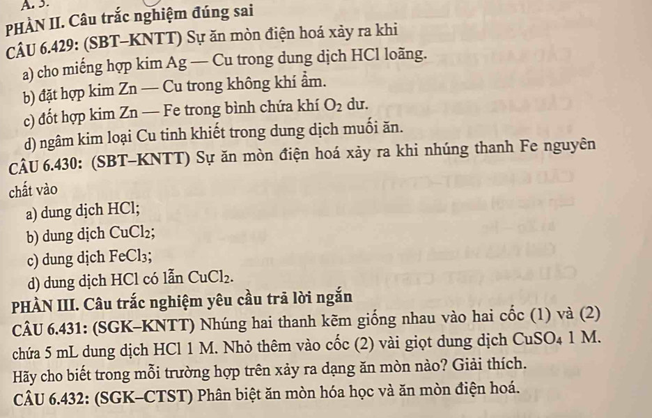 PHÀN II. Câu trắc nghiệm đúng sai 
CÂU 6.429: (SBT-KNTT) Sự ăn mòn điện hoá xảy ra khi 
a) cho miếng hợp kim Ag — Cu trong dung dịch HCl loãng. 
b) đặt hợp kim Zn — Cu trong không khí ẩm. 
c) đốt hợp kim Zn — Fe trong bình chứa khí O_2 du. 
d) ngâm kim loại Cu tinh khiết trong dung dịch muối ăn. 
CÂU 6.430: (SBT-KNTT) Sự ăn mòn điện hoá xảy ra khi nhúng thanh Fe nguyên 
chất vào 
a) dung dịch HCl; 
b) dung dịch CuCl₂; 
c) dung dịch FeCl₃; 
d) dung dịch HCl có lẫn CuCl_2. 
PHÀN III. Câu trắc nghiệm yêu cầu trã lời ngắn 
CÂU 6.431: (SGK-KNTT) Nhúng hai thanh kẽm giống nhau vào hai cốc (1) và (2) 
chứa 5 mL dung dịch HCl 1 M. Nhỏ thêm vào cốc (2) vài giọt dung dịch CuSO_41 M. 
Hãy cho biết trong mỗi trường hợp trên xảy ra dạng ăn mòn nào? Giải thích. 
CÂU 6.432: (SGK-CTST) Phân biệt ăn mòn hóa học và ăn mòn điện hoá.