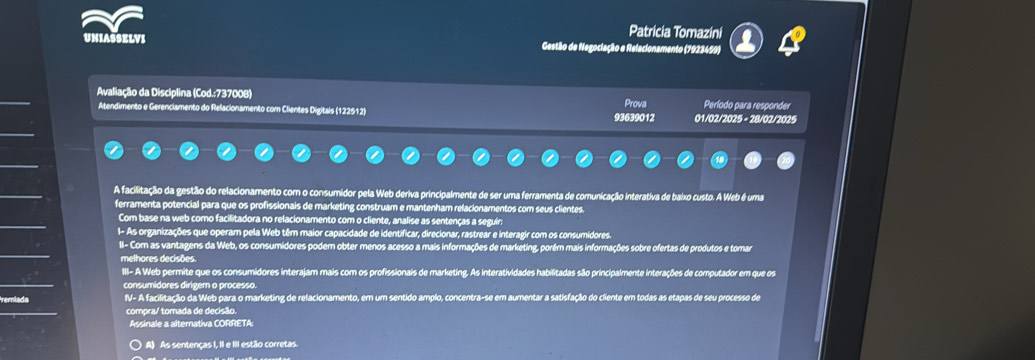 Patricia Tomazini
UNIASSELVI Gestão de Negociação e Relacionamento (7923459)
Avaliação da Disciplina (Cod.:737008) Prova Período para responder
Atendimento e Gerenciamento do Relacionamento com Clientes Digitais (122512) 93639012 01/02/2025 - 28/02/2025
A facilitação da gestão do relacionamento com o consumidor pela Web deriva principalmente de ser uma ferramenta de comunicação interativa de baixo custo. A Web é uma
ferramenta potencial para que os profissionals de marketing construam e mantenham relacionamentos com seus clientes.
Com base na web como facilitadora no relacionamento com o cliente, analise as sentenças a seguírs
1- As organizações que operam pela Web têm maior capacidade de identificar, direcionar, rastrear e interagir com os consumidores.
II- Com as vantagens da Web, os consumidores podem obter menos acesso a mais informações de marketing, porém mais informações sobre ofertas de produtos e tomar
melhores decisões.
III- A Web permite que os consumidores interajam mais com os profissionais de marketing. As interatividades habilitadas são principalmente interações de computador em que os
consumidores dirigem o processo.
IV- A facilitação da Web para o marketing de relacionamento, em um sentido amplo, concentra-se em aumentar a satisfação do cliente em todas as etapas de seu processo de
compra/ tomada de decisão.
Assinale a alternativa CORRETA:
A) As sentenças I, II e III estão corretas.