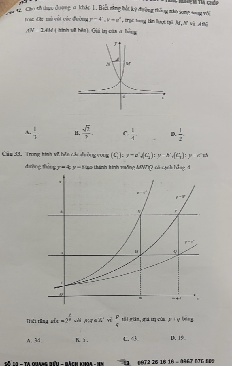 Xc NghiệN TLA Chớp
c*# 32. Cho số thực dương a khác 1. Biết rằng bắt kỳ đường thẳng nào song song với
trục Ox mà cắt các đường y=4^x,y=a^x , trục tung lần lượt tại M,N và A thì
AN=2AM ( hình vẽ bên). Giá trị của a bằng
A.  1/3 .  sqrt(2)/2 . C.  1/4 . D.  1/2 .
B.
Câu 33. Trong hình vẽ bên các đường cong (C_1):y=a^x,(C_2):y=b^x,(C_3):y=c^x và
đường thẳng y=4;y=8 ∠ tạo thành hình vuông MNPQ có cạnh bằng 4.
P
Biết rằng abc=2^q với p;q∈ Z^+ và  p/q  tối giản, giá trị của p+q bằng
A. 34. B. 5 . C. 43. D. 19 .
Số 10 - Ta Ouang bửu - bách khoa - HN 13 0972 26 16 16 - 0967 076 809