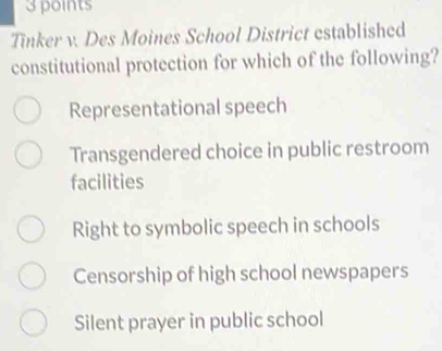 Tinker v. Des Moines School District established
constitutional protection for which of the following?
Representational speech
Transgendered choice in public restroom
facilities
Right to symbolic speech in schools
Censorship of high school newspapers
Silent prayer in public school