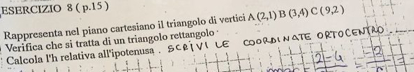 ( p.15 ) 
Rappresenta nel piano cartesiano il triangolo di vertici A(2,1)B(3,4)C(9,2)
Verifica che si tratta di un triangolo rettangolo 
Calcola l'h relativa all'ipotenusa .